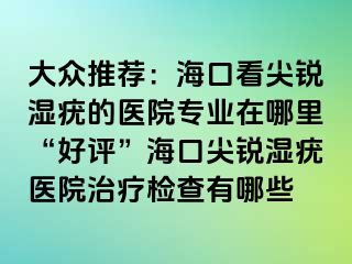 大众推荐：海口看尖锐湿疣的医院专业在哪里“好评”海口尖锐湿疣医院治疗检查有哪些