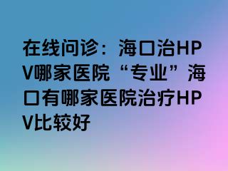 在线问诊：海口治HPV哪家医院“专业”海口有哪家医院治疗HPV比较好