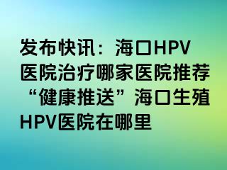 发布快讯：海口HPV医院治疗哪家医院推荐“健康推送”海口生殖HPV医院在哪里