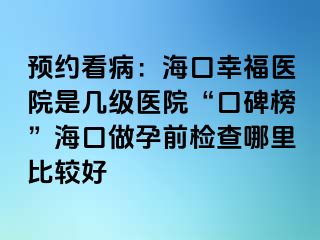 预约看病：海口幸福医院是几级医院“口碑榜”海口做孕前检查哪里比较好