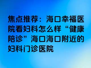 焦点推荐：海口幸福医院看妇科怎么样“健康陪诊”海口海口附近的妇科门诊医院