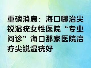 重磅消息：海口哪治尖锐湿疣女性医院“专业问诊”海口那家医院治疗尖锐湿疣好