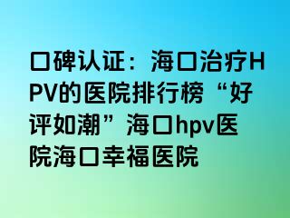 口碑认证：海口治疗HPV的医院排行榜“好评如潮”海口hpv医院海口幸福医院