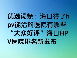 优选词条：海口得了hpv能治的医院有哪些“大众好评”海口HPV医院排名新发布