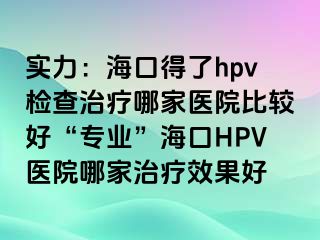 实力：海口得了hpv检查治疗哪家医院比较好“专业”海口HPV医院哪家治疗效果好