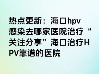 热点更新：海口hpv感染去哪家医院治疗“关注分享”海口治疗HPV靠谱的医院