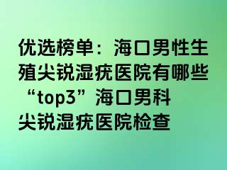 优选榜单：海口男性生殖尖锐湿疣医院有哪些“top3”海口男科尖锐湿疣医院检查