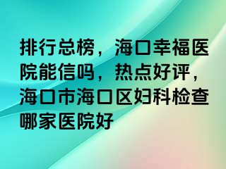 排行总榜，海口幸福医院能信吗，热点好评，海口市海口区妇科检查哪家医院好