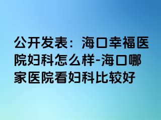 公开发表：海口幸福医院妇科怎么样-海口哪家医院看妇科比较好