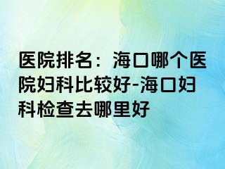 医院排名：海口哪个医院妇科比较好-海口妇科检查去哪里好