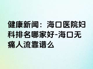 健康新闻：海口医院妇科排名哪家好-海口无痛人流靠谱么