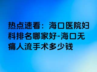 热点速看：海口医院妇科排名哪家好-海口无痛人流手术多少钱