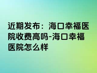 近期发布：海口幸福医院收费高吗-海口幸福医院怎么样