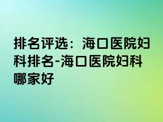 排名评选：海口医院妇科排名-海口医院妇科哪家好