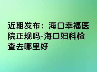 近期发布：海口幸福医院正规吗-海口妇科检查去哪里好