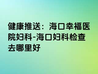 健康推送：海口幸福医院妇科-海口妇科检查去哪里好