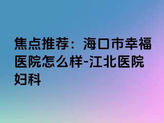 焦点推荐：海口市幸福医院怎么样-江北医院妇科