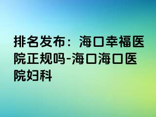 排名发布：海口幸福医院正规吗-海口海口医院妇科