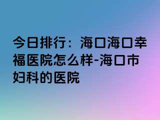 今日排行：海口海口幸福医院怎么样-海口市妇科的医院