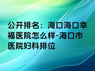 公开排名：海口海口幸福医院怎么样-海口市医院妇科排位