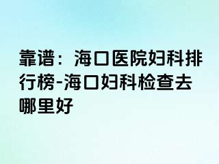 靠谱：海口医院妇科排行榜-海口妇科检查去哪里好